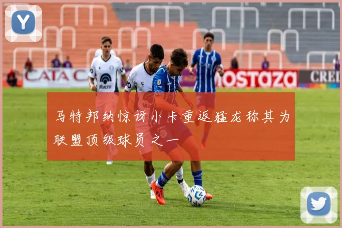 马特邦纳惊讶小卡重返猛龙称其为联盟顶级球员之一