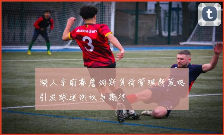 湖人季前赛詹姆斯负荷管理新策略引发球迷热议与期待
