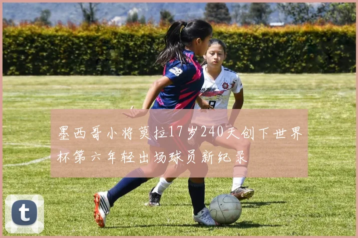 墨西哥小将莫拉17岁240天创下世界杯第六年轻出场球员新纪录