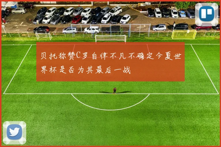 贝托称赞C罗自律不凡不确定今夏世界杯是否为其最后一战