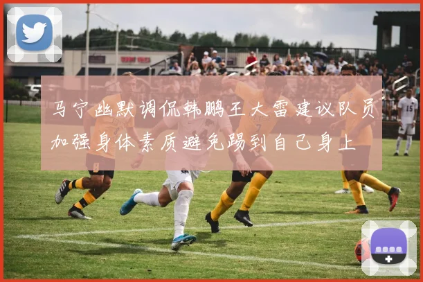 马宁幽默调侃韩鹏王大雷建议队员加强身体素质避免踢到自己身上