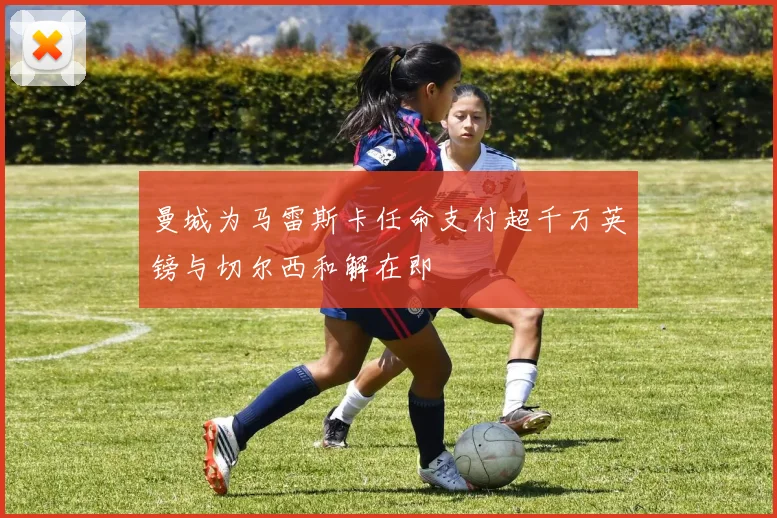 曼城为马雷斯卡任命支付超千万英镑与切尔西和解在即