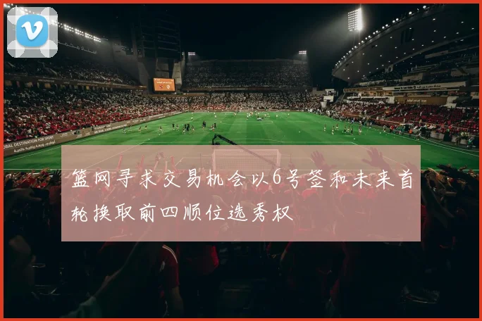 篮网寻求交易机会以6号签和未来首轮换取前四顺位选秀权