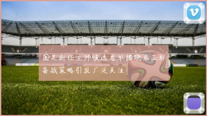 国足新任主帅候选名单揭晓东亚杯备战策略引发广泛关注