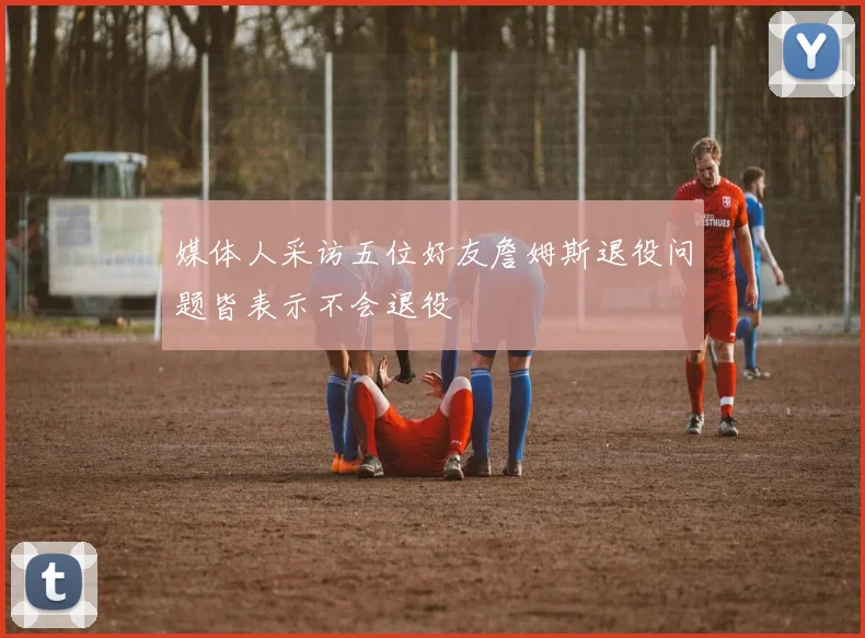 媒体人采访五位好友詹姆斯退役问题皆表示不会退役