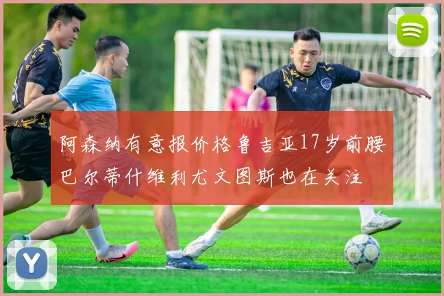 阿森纳有意报价格鲁吉亚17岁前腰巴尔蒂什维利尤文图斯也在关注