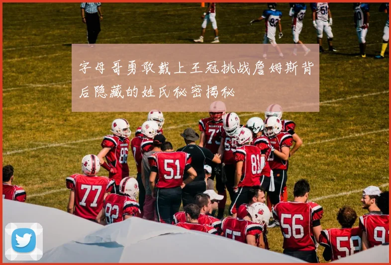 字母哥勇敢戴上王冠挑战詹姆斯背后隐藏的姓氏秘密揭秘