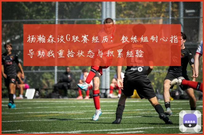 杨瀚森谈G联赛经历：教练组耐心指导助我重拾状态与积累经验