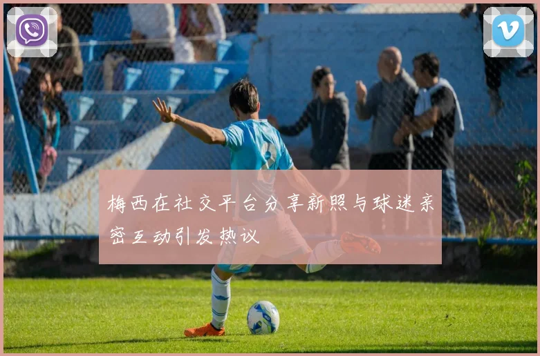 梅西在社交平台分享新照与球迷亲密互动引发热议