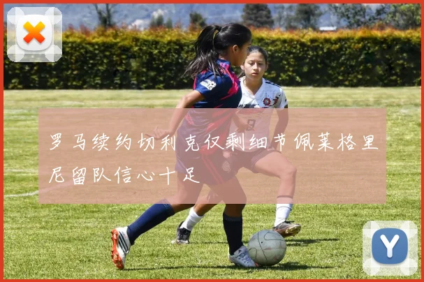 罗马续约切利克仅剩细节佩莱格里尼留队信心十足