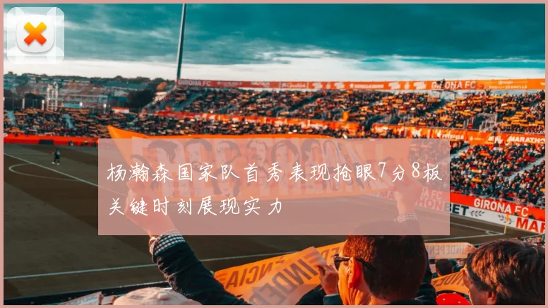 杨瀚森国家队首秀表现抢眼7分8板关键时刻展现实力