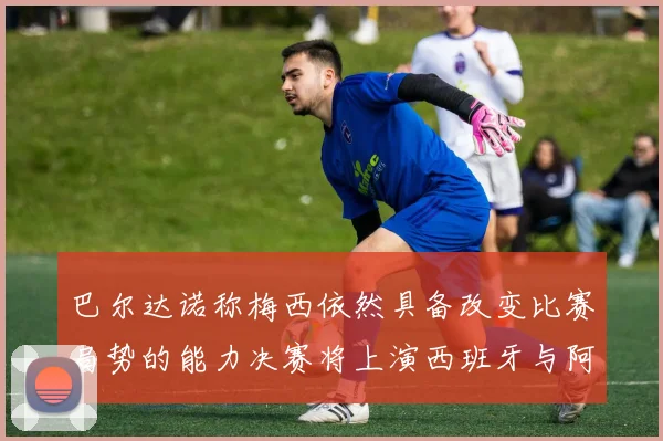 巴尔达诺称梅西依然具备改变比赛局势的能力决赛将上演西班牙与阿根廷对决
