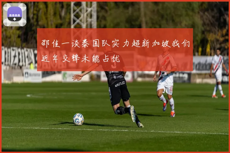 邵佳一谈泰国队实力超新加坡我们近年交锋未能占优
