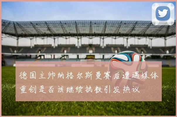 德国主帅纳格尔斯曼赛后遭遇媒体重创是否该继续执教引发热议