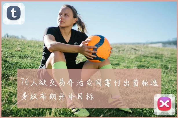 76人欲交易乔治合同需付出首轮选秀权布朗并非目标