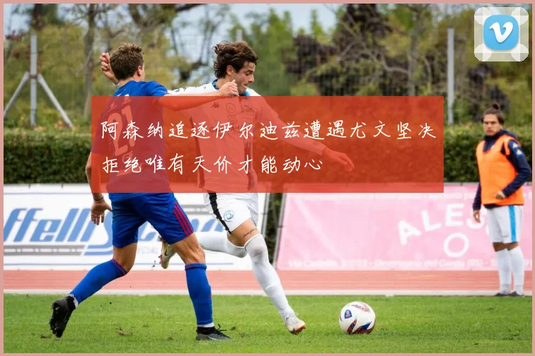 阿森纳追逐伊尔迪兹遭遇尤文坚决拒绝唯有天价才能动心