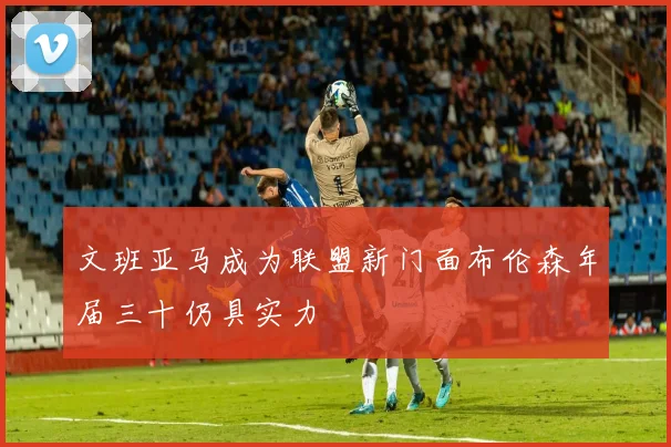 文班亚马成为联盟新门面布伦森年届三十仍具实力