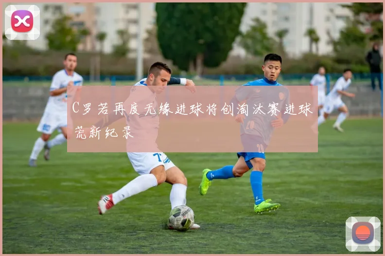C罗若再度无缘进球将创淘汰赛进球荒新纪录