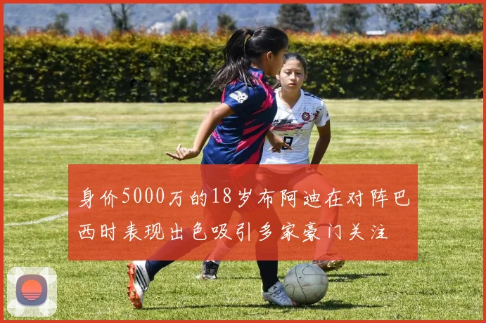 身价5000万的18岁布阿迪在对阵巴西时表现出色吸引多家豪门关注