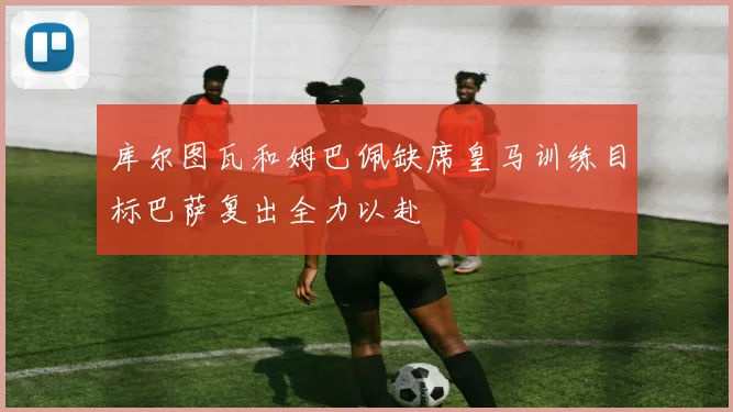 库尔图瓦和姆巴佩缺席皇马训练目标巴萨复出全力以赴
