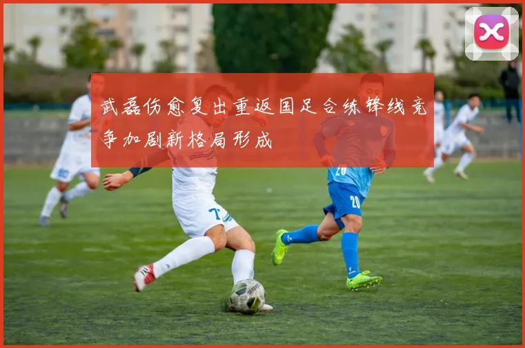 武磊伤愈复出重返国足合练锋线竞争加剧新格局形成